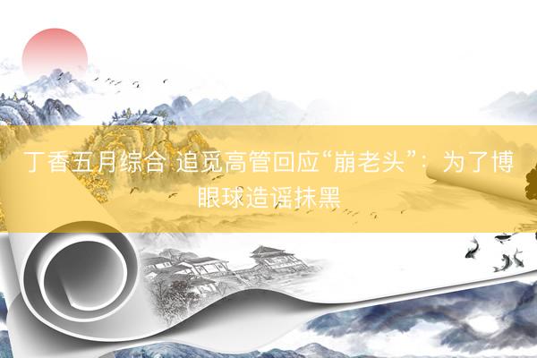丁香五月综合 追觅高管回应“崩老头”：为了博眼球造谣抹黑