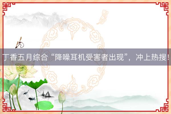 丁香五月综合 “降噪耳机受害者出现”，冲上热搜！