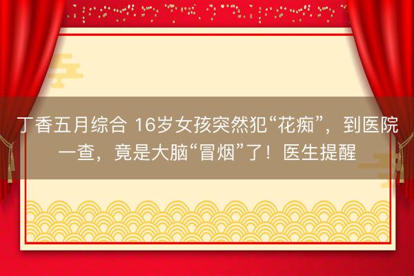丁香五月综合 16岁女孩突然犯“花痴”，到医院一查，竟是大脑“冒烟”了！医生提醒