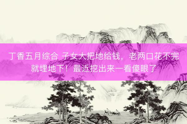丁香五月综合 子女大把地给钱，老两口花不完就埋地下！最近挖出来一看傻眼了