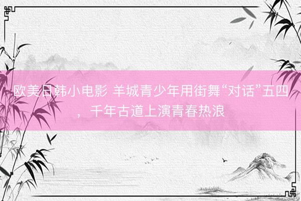 欧美日韩小电影 羊城青少年用街舞“对话”五四，千年古道上演青春热浪