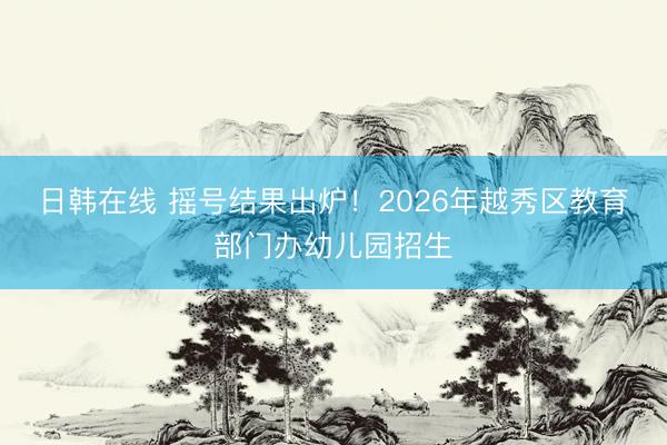 日韩在线 摇号结果出炉！2026年越秀区教育部门办幼儿园招生