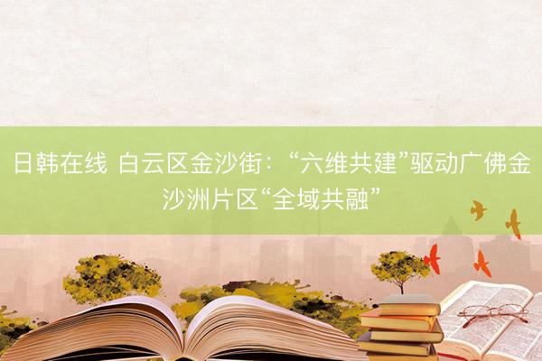 日韩在线 白云区金沙街:“六维共建”驱动广佛金沙洲片区“全域共融”