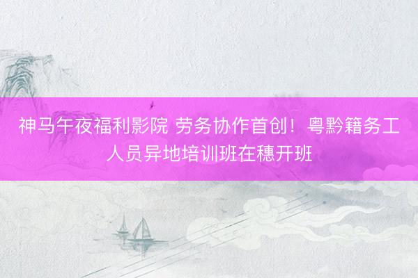 神马午夜福利影院 劳务协作首创！粤黔籍务工人员异地培训班在穗开班
