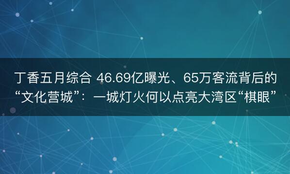 丁香五月综合 46.69亿曝光、65万客流背后的“文化营城”：一城灯火何以点亮大湾区“棋眼”
