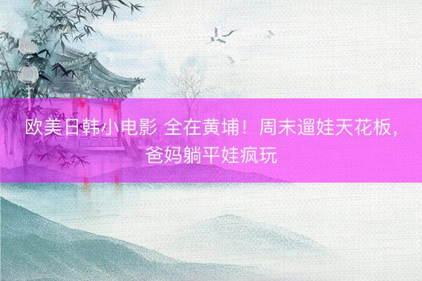 欧美日韩小电影 全在黄埔！周末遛娃天花板，爸妈躺平娃疯玩