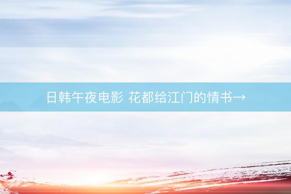 日韩午夜电影 花都给江门的情书→