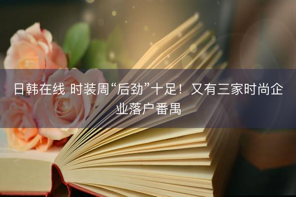 日韩在线 时装周“后劲”十足！又有三家时尚企业落户番禺