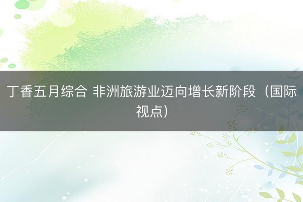 丁香五月综合 非洲旅游业迈向增长新阶段（国际视点）