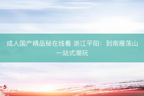 成人国产精品秘在线看 浙江平阳：到南雁荡山一站式潮玩