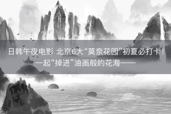 日韩午夜电影 北京6大“莫奈花园”初夏必打卡！一起“掉进”油画般的花海——