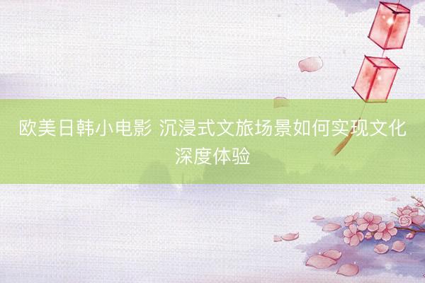 欧美日韩小电影 沉浸式文旅场景如何实现文化深度体验
