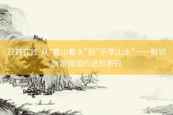 日韩在线 从“看山看水”到“乐享山水”——解锁旅游强国的进阶密码