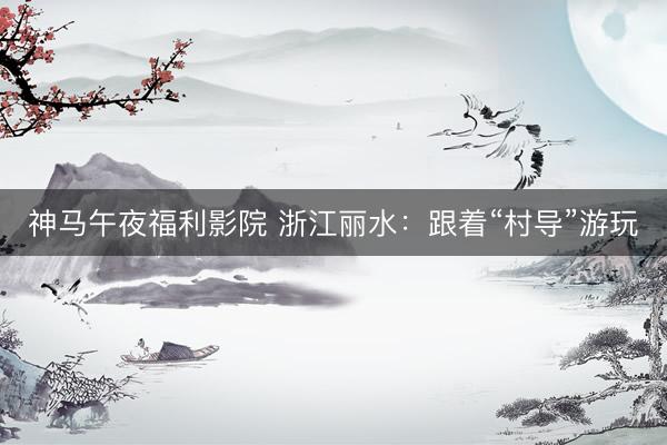 神马午夜福利影院 浙江丽水：跟着“村导”游玩