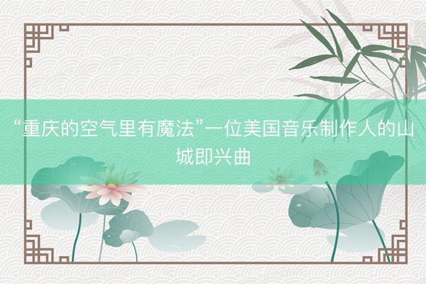 “重庆的空气里有魔法”一位美国音乐制作人的山城即兴曲