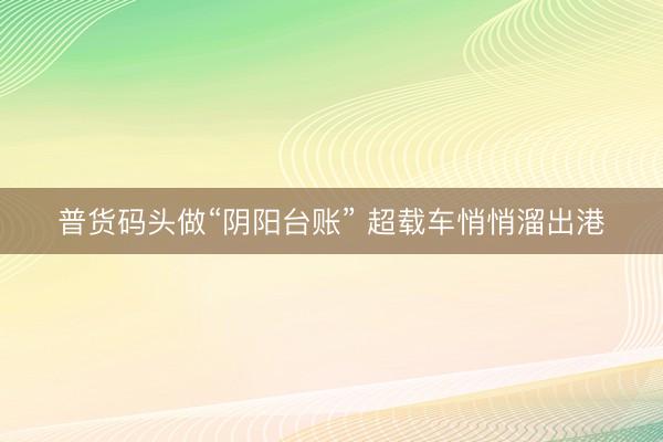 普货码头做“阴阳台账” 超载车悄悄溜出港