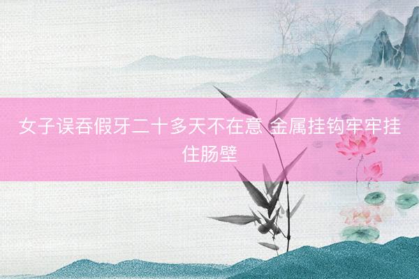 女子误吞假牙二十多天不在意 金属挂钩牢牢挂住肠壁