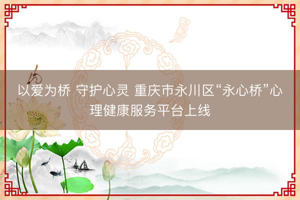 以爱为桥 守护心灵 重庆市永川区“永心桥”心理健康服务平台上线