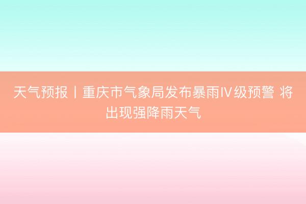天气预报丨重庆市气象局发布暴雨Ⅳ级预警 将出现强降雨天气