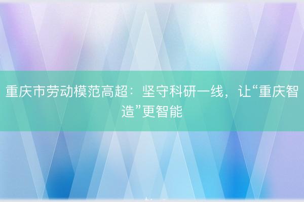 重庆市劳动模范高超：坚守科研一线，让“重庆智造”更智能