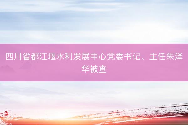 四川省都江堰水利发展中心党委书记、主任朱泽华被查