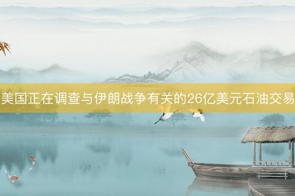 美国正在调查与伊朗战争有关的26亿美元石油交易