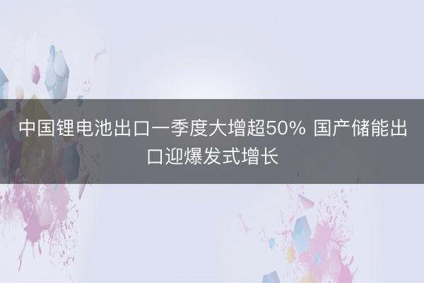 中国锂电池出口一季度大增超50% 国产储能出口迎爆发式增长