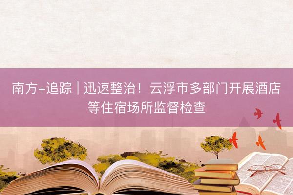 南方+追踪 | 迅速整治！云浮市多部门开展酒店等住宿场所监督检查