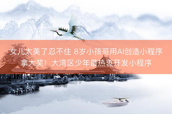 女儿太美了忍不住 8岁小孩哥用AI创造小程序拿大奖！大湾区少年最热衷开发小程序