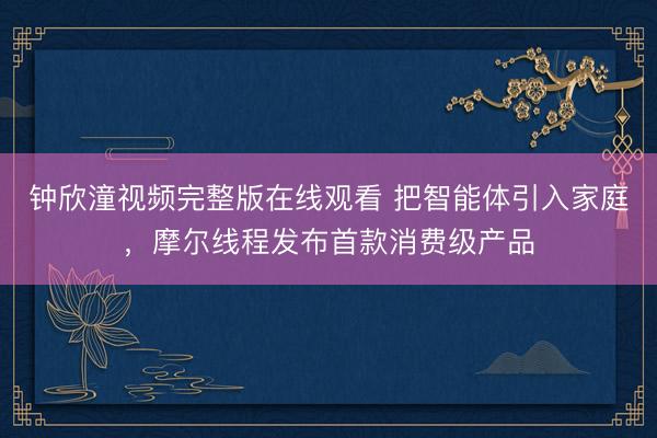 钟欣潼视频完整版在线观看 把智能体引入家庭，摩尔线程发布首款消费级产品