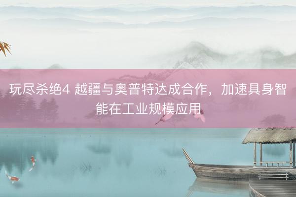 玩尽杀绝4 越疆与奥普特达成合作，加速具身智能在工业规模应用