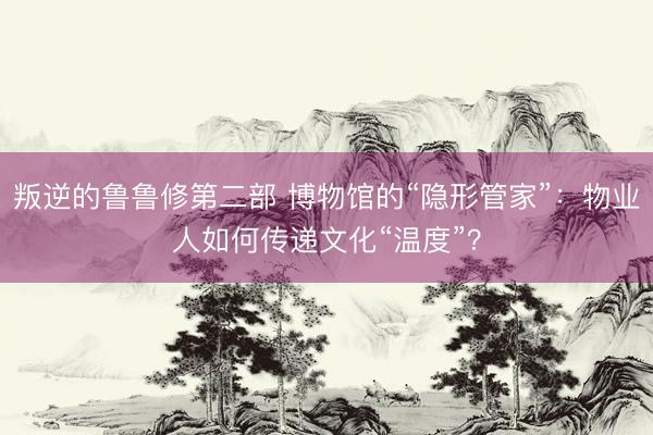 叛逆的鲁鲁修第二部 博物馆的“隐形管家”：物业人如何传递文化“温度”？