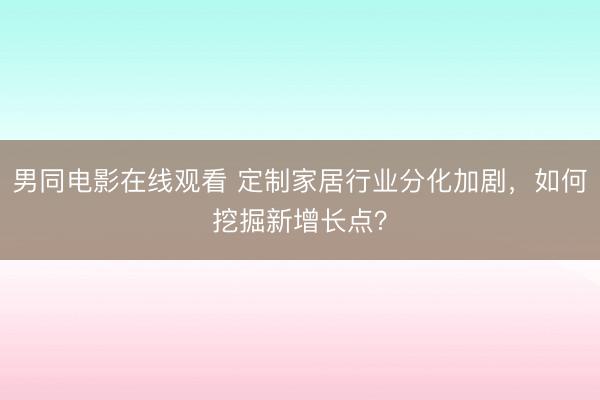 男同电影在线观看 定制家居行业分化加剧，如何挖掘新增长点？