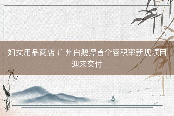 妇女用品商店 广州白鹅潭首个容积率新规项目迎来交付
