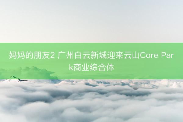 妈妈的朋友2 广州白云新城迎来云山Core Park商业综合体