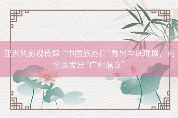 亚洲风影视传媒 “中国旅游日”秀出羊城璀璨，向全国发出“广州倡议”