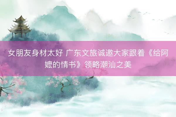 女朋友身材太好 广东文旅诚邀大家跟着《给阿嬷的情书》领略潮汕之美
