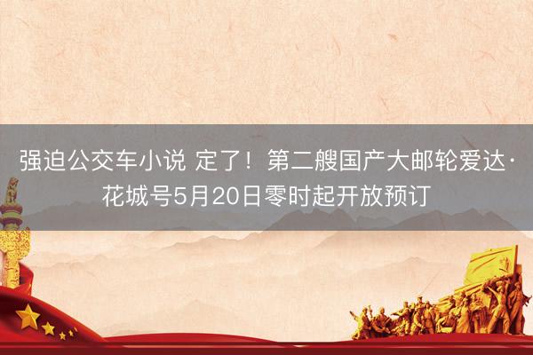 强迫公交车小说 定了！第二艘国产大邮轮爱达·花城号5月20日零时起开放预订