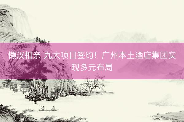 懒汉相亲 九大项目签约！广州本土酒店集团实现多元布局