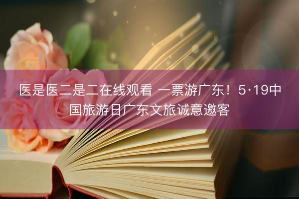 医是医二是二在线观看 一票游广东！5·19中国旅游日广东文旅诚意邀客