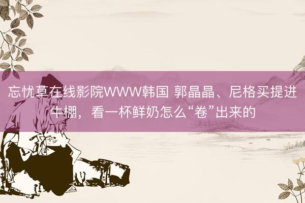 忘忧草在线影院WWW韩国 郭晶晶、尼格买提进牛棚，看一杯鲜奶怎么“卷”出来的