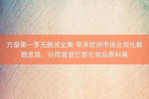 亢奋第一季无删减全集 带来欧洲市场合规化解题思路,谷雨首登巴黎化妆品原料展