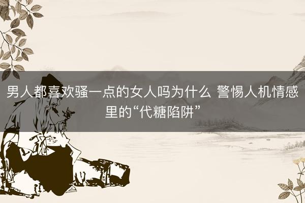 男人都喜欢骚一点的女人吗为什么 警惕人机情感里的“代糖陷阱”