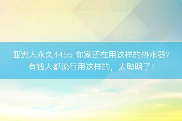 亚洲人永久4455 你家还在用这样的热水器？有钱人都流行用这样的，太聪明了！