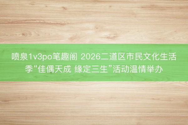 喷泉1v3po笔趣阁 2026二道区市民文化生活季“佳偶天成 缘定三生”活动温情举办