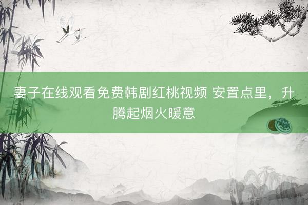 妻子在线观看免费韩剧红桃视频 安置点里，升腾起烟火暖意