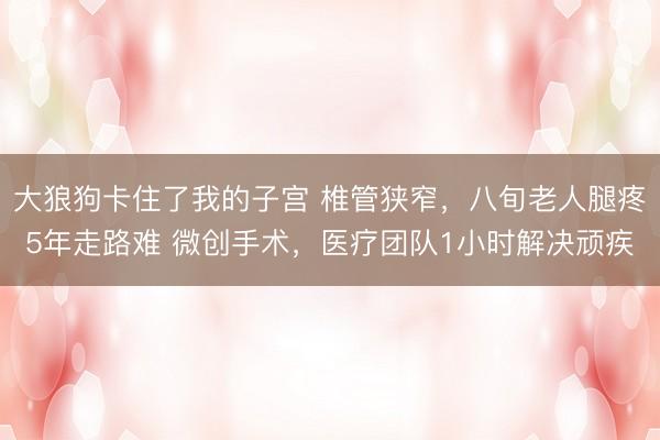 大狼狗卡住了我的子宫 椎管狭窄，八旬老人腿疼5年走路难 微创手术，医疗团队1小时解决顽疾