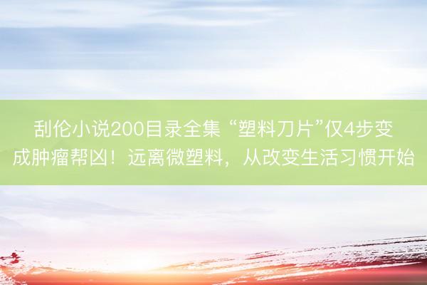 刮伦小说200目录全集 “塑料刀片”仅4步变成肿瘤帮凶!远离微塑料,从改变生活习惯开始