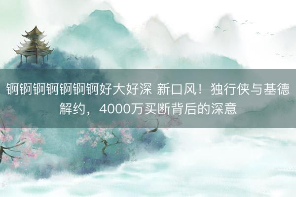 锕锕锕锕锕锕锕好大好深 新口风！独行侠与基德解约，4000万买断背后的深意