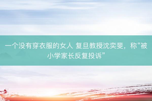 一个没有穿衣服的女人 复旦教授沈奕斐，称“被小学家长反复投诉”